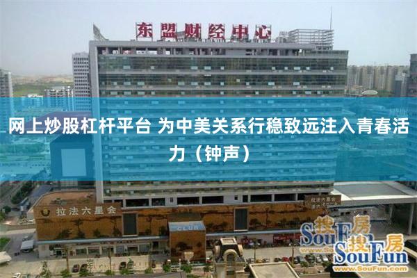 网上炒股杠杆平台 为中美关系行稳致远注入青春活力（钟声）