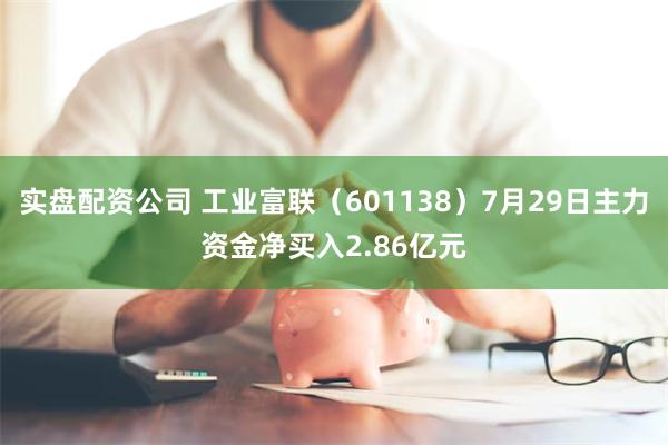 实盘配资公司 工业富联（601138）7月29日主力资金净买入2.86亿元