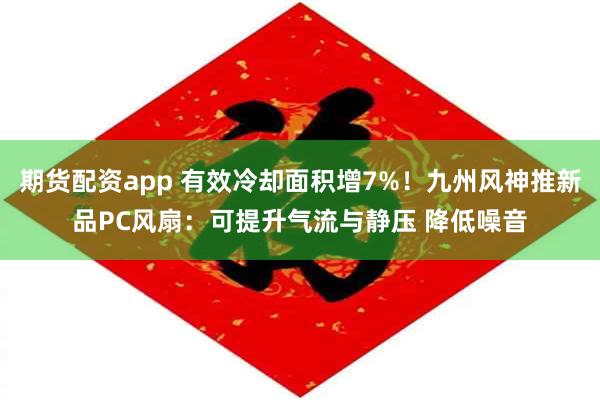 期货配资app 有效冷却面积增7%！九州风神推新品PC风扇：可提升气流与静压 降低噪音