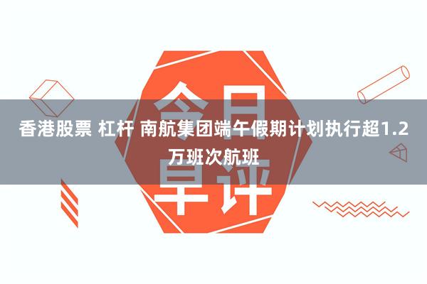 香港股票 杠杆 南航集团端午假期计划执行超1.2万班次航班
