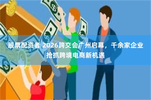 股票配资者 2026跨交会广州启幕，千余家企业抢抓跨境电商新机遇