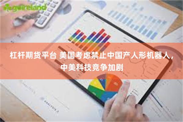 杠杆期货平台 美国考虑禁止中国产人形机器人，中美科技竞争加剧
