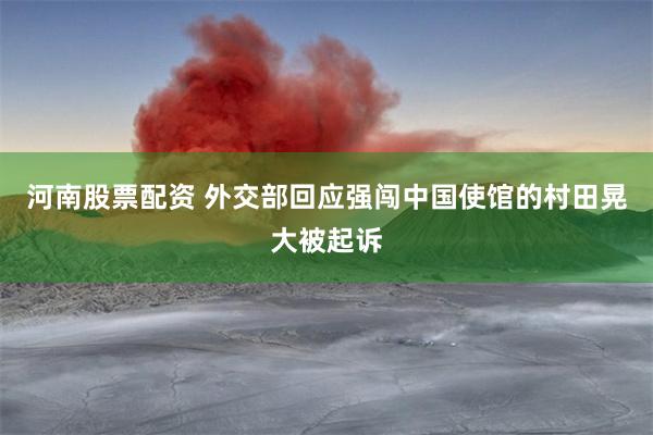 河南股票配资 外交部回应强闯中国使馆的村田晃大被起诉