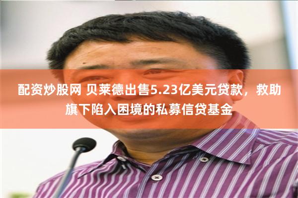 配资炒股网 贝莱德出售5.23亿美元贷款，救助旗下陷入困境的私募信贷基金