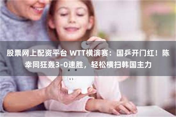 股票网上配资平台 WTT横滨赛：国乒开门红！陈幸同狂轰3-0速胜，轻松横扫韩国主力