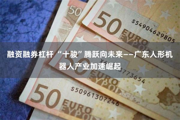 融资融券杠杆 “十骏”腾跃向未来——广东人形机器人产业加速崛起
