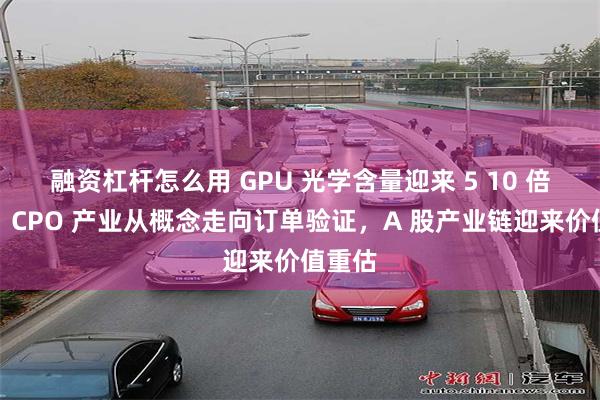 融资杠杆怎么用 GPU 光学含量迎来 5 10 倍跃升！CPO 产业从概念走向订单验证，A 股产业链迎来价值重估
