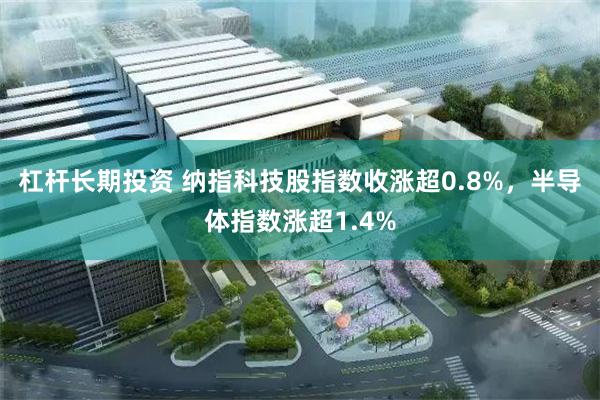 杠杆长期投资 纳指科技股指数收涨超0.8%，半导体指数涨超1.4%