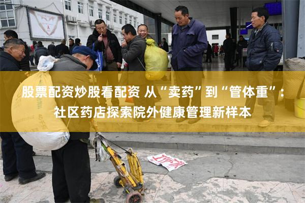 股票配资炒股看配资 从“卖药”到“管体重”：社区药店探索院外健康管理新样本
