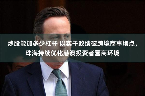 炒股能加多少杠杆 以实干政绩破跨境商事堵点，珠海持续优化港澳投资者营商环境
