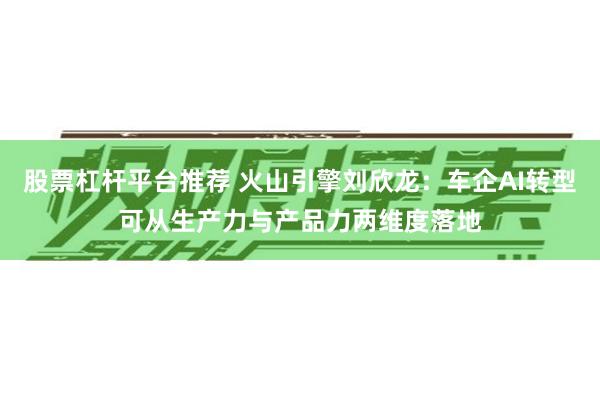 股票杠杆平台推荐 火山引擎刘欣龙：车企AI转型可从生产力与产品力两维度落地