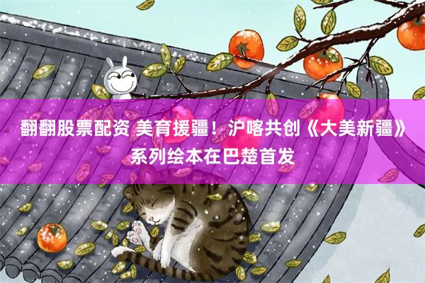 翻翻股票配资 美育援疆！沪喀共创《大美新疆》系列绘本在巴楚首发