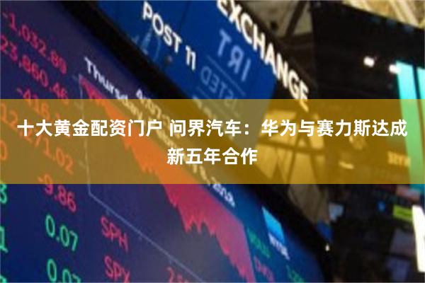 十大黄金配资门户 问界汽车：华为与赛力斯达成新五年合作