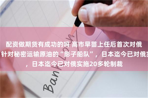 配资做期货有成功的吗 高市早苗上任后首次对俄罗斯实施制裁，针对秘密运输原油的“影子船队”，日本迄今已对俄实施20多轮制裁