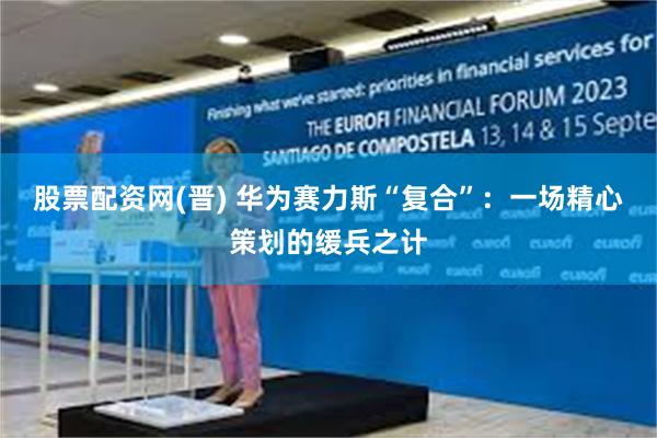 股票配资网(晋) 华为赛力斯“复合”：一场精心策划的缓兵之计
