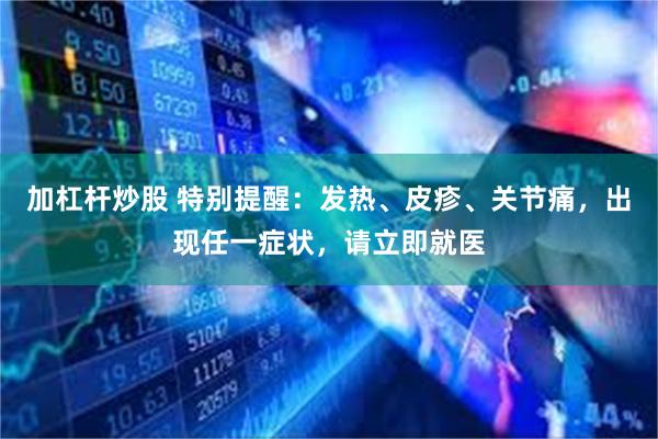 加杠杆炒股 特别提醒：发热、皮疹、关节痛，出现任一症状，请立即就医